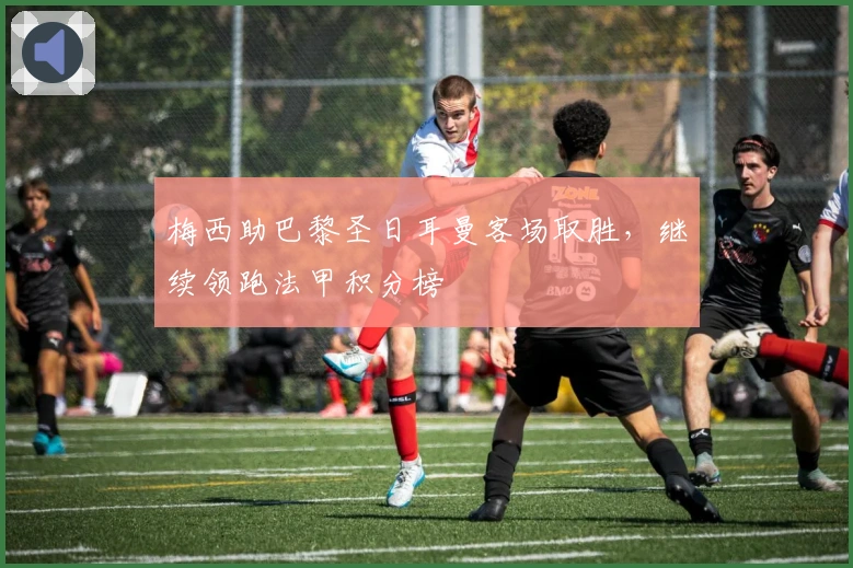 梅西助巴黎圣日耳曼客场取胜，继续领跑法甲积分榜