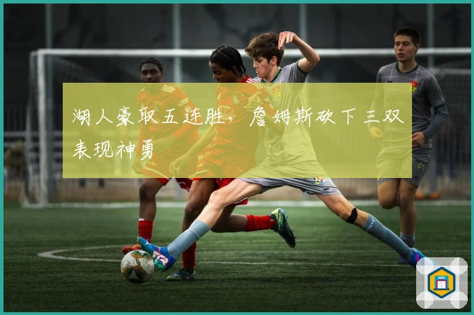 湖人豪取五连胜,詹姆斯砍下三双表现神勇