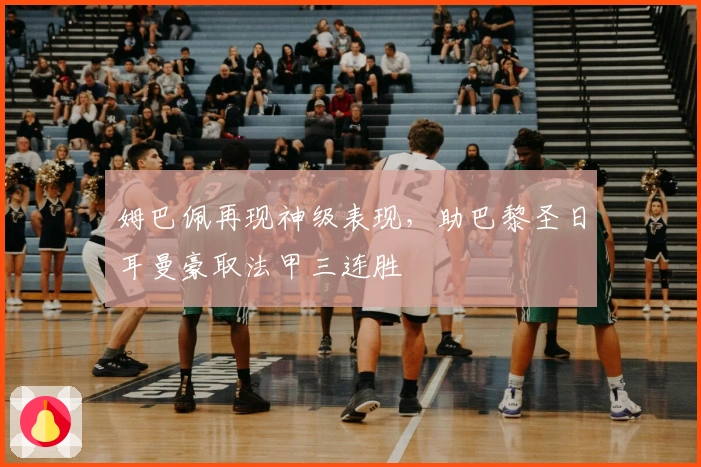 姆巴佩再现神级表现,助巴黎圣日耳曼豪取法甲三连胜