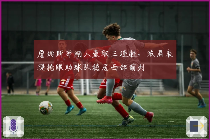 詹姆斯率湖人豪取三连胜，浓眉表现抢眼助球队稳居西部前列