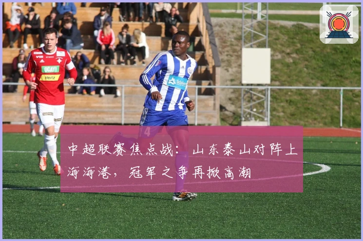 中超联赛焦点战：山东泰山对阵上海海港，冠军之争再掀高潮